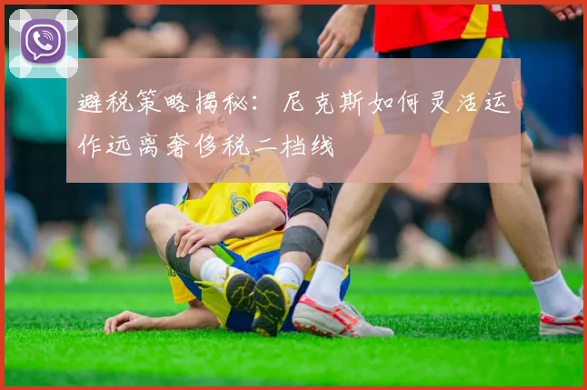 避税策略揭秘：尼克斯如何灵活运作远离奢侈税二档线