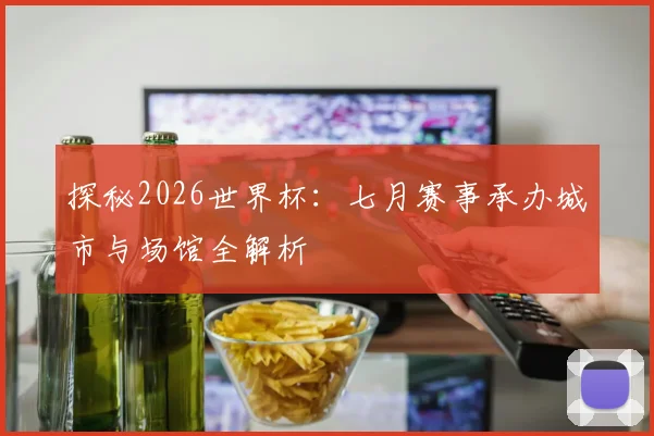 探秘2026世界杯:七月赛事承办城市与场馆全解析