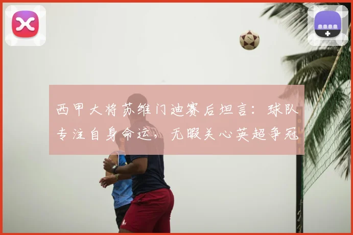 西甲大将苏维门迪赛后坦言:球队专注自身命运,无暇关心英超争冠风云
