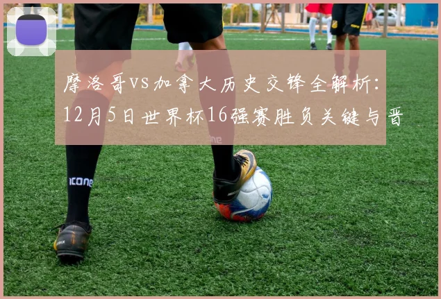 摩洛哥vs加拿大历史交锋全解析：12月5日世界杯16强赛胜负关键与晋级前景预测