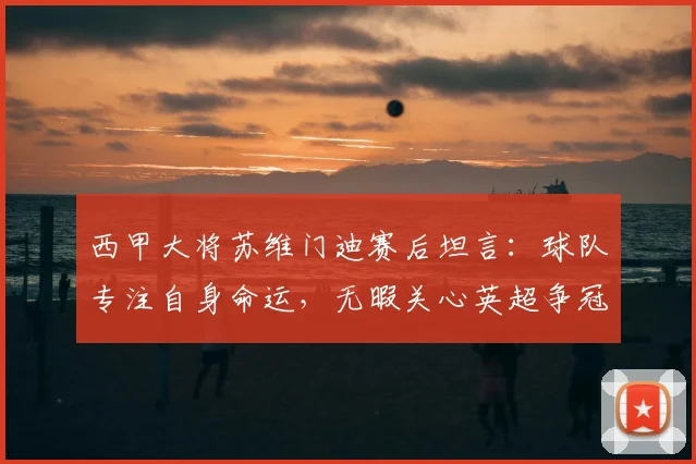西甲大将苏维门迪赛后坦言：球队专注自身命运，无暇关心英超争冠风云
