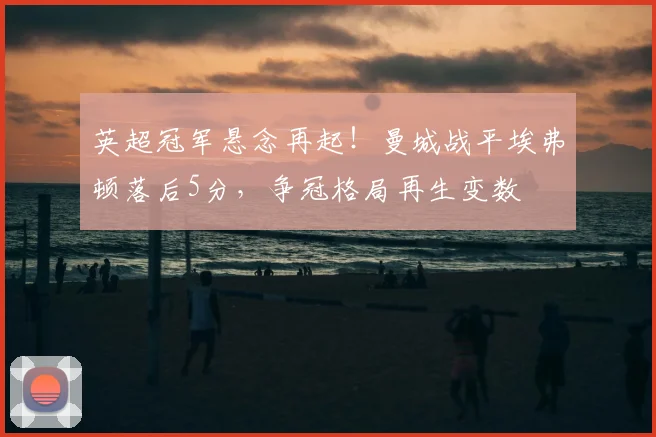 英超冠军悬念再起！曼城战平埃弗顿落后5分，争冠格局再生变数