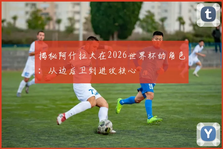 揭秘阿什拉夫在2026世界杯的角色:从边后卫到进攻核心