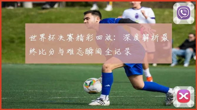 世界杯决赛精彩回放：深度解析最终比分与难忘瞬间全记录
